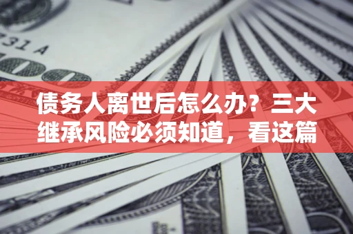 北京债务人离世后怎么办？三大继承风险必须知道，看这篇就够了