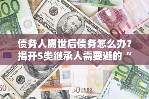 北京债务人离世后债务怎么办？揭开5类继承人需要避的“坑”