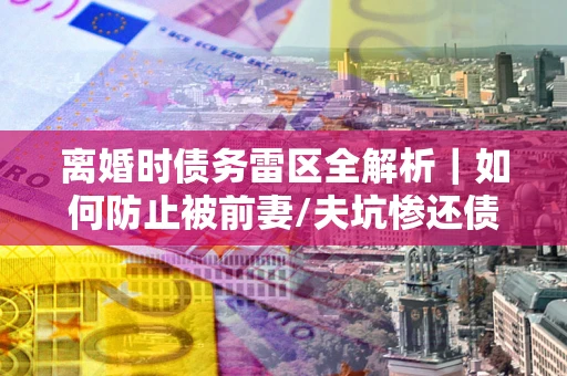 北京离婚时债务雷区全解析｜如何防止被前妻/夫坑惨还债？